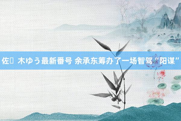 佐々木ゆう最新番号 余承东筹办了一场智驾“阳谋”