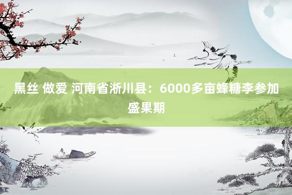 黑丝 做爱 河南省淅川县：6000多亩蜂糖李参加盛果期