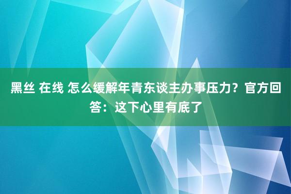 黑丝 在线 怎么缓解年青东谈主办事压力？官方回答：这下心里有底了