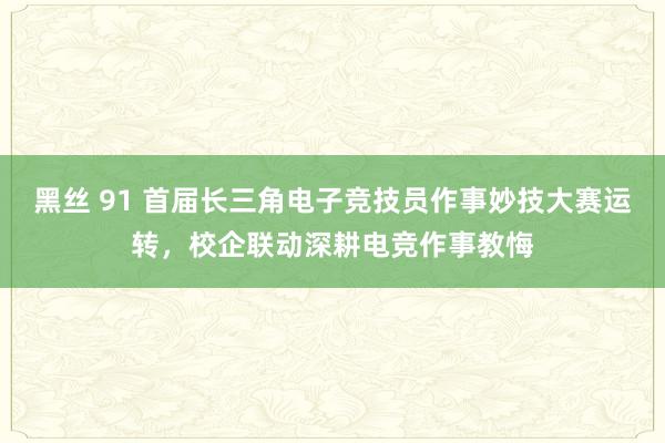 黑丝 91 首届长三角电子竞技员作事妙技大赛运转，校企联动深耕电竞作事教悔