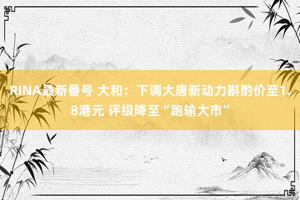 RINA最新番号 大和：下调大唐新动力斟酌价至1.8港元 评级降至“跑输大市”