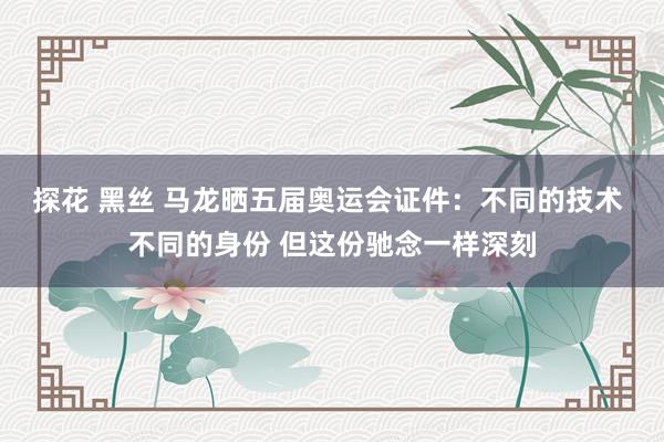 探花 黑丝 马龙晒五届奥运会证件：不同的技术 不同的身份 但这份驰念一样深刻