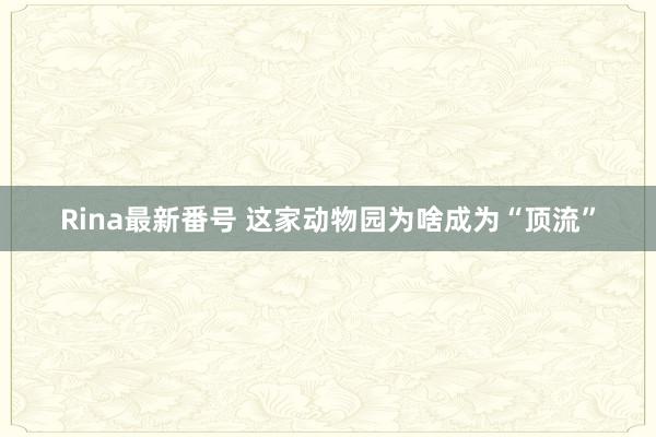 Rina最新番号 这家动物园为啥成为“顶流”