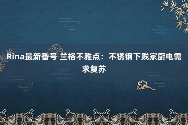 Rina最新番号 兰格不雅点：不锈钢下贱家厨电需求复苏