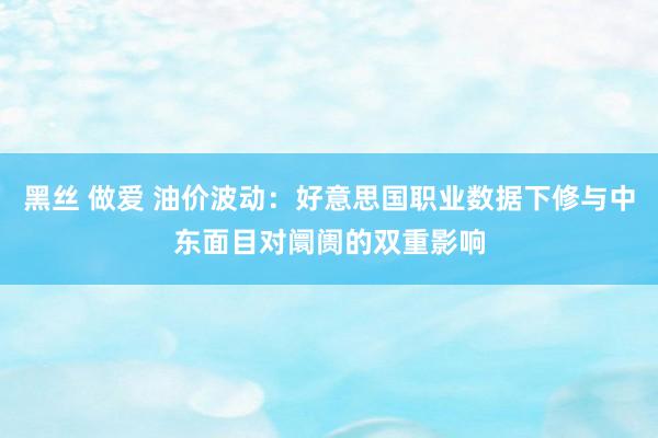 黑丝 做爱 油价波动：好意思国职业数据下修与中东面目对阛阓的双重影响