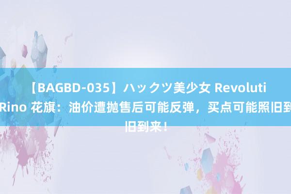 【BAGBD-035】ハックツ美少女 Revolution Rino 花旗：油价遭抛售后可能反弹，买点可能照旧到来！