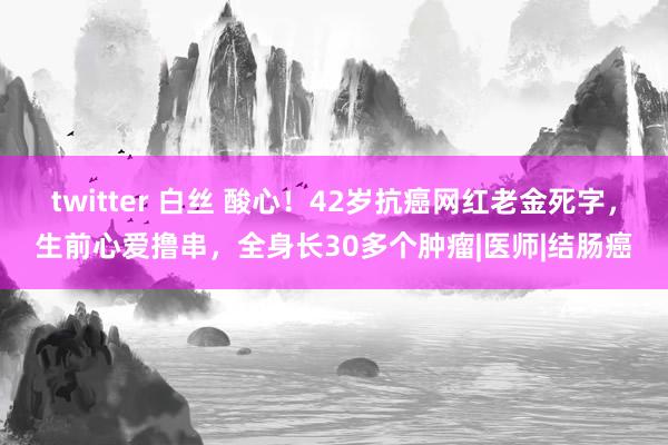 twitter 白丝 酸心！42岁抗癌网红老金死字，生前心爱撸串，全身长30多个肿瘤|医师|结肠癌