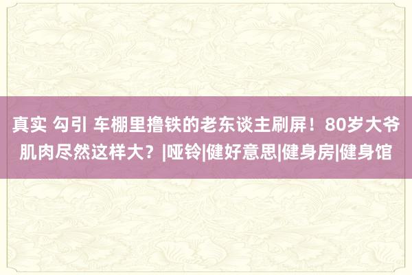 真实 勾引 车棚里撸铁的老东谈主刷屏！80岁大爷肌肉尽然这样大？|哑铃|健好意思|健身房|健身馆