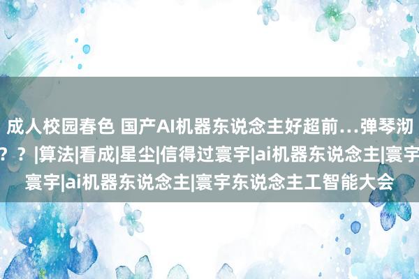 成人校园春色 国产AI机器东说念主好超前…弹琴沏茶打咏春，还能撸猫？？|算法|看成|星尘|信得过寰宇|ai机器东说念主|寰宇东说念主工智能大会