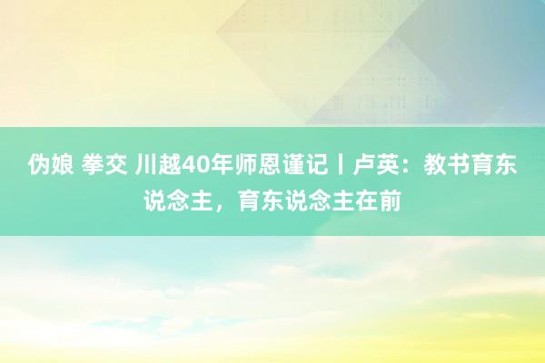 伪娘 拳交 川越40年师恩谨记丨卢英：教书育东说念主，育东说念主在前