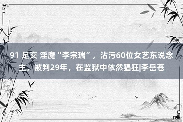 91 足交 淫魔“李宗瑞”，沾污60位女艺东说念主，被判29年，在监狱中依然猖狂|李岳苍