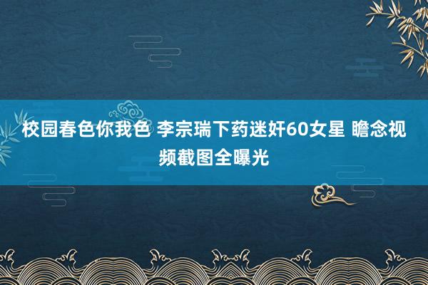 校园春色你我色 李宗瑞下药迷奸60女星 瞻念视频截图全曝光