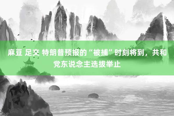 麻豆 足交 特朗普预报的“被捕”时刻将到，共和党东说念主选拔举止