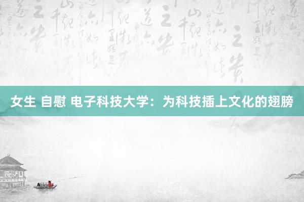 女生 自慰 电子科技大学：为科技插上文化的翅膀