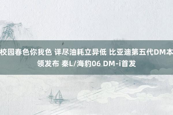 校园春色你我色 详尽油耗立异低 比亚迪第五代DM本领发布 秦L/海豹06 DM-i首发