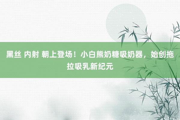 黑丝 内射 朝上登场！小白熊奶糖吸奶器，始创拖拉吸乳新纪元