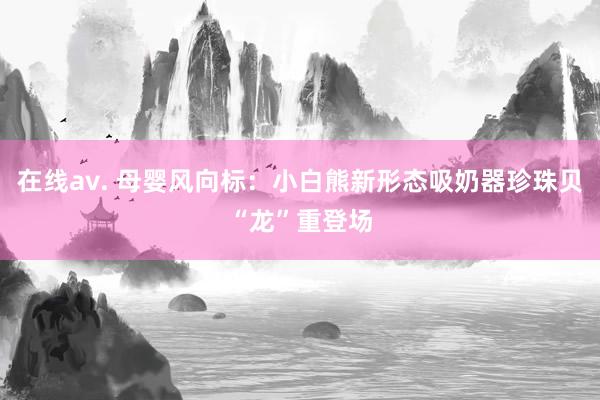 在线av. 母婴风向标：小白熊新形态吸奶器珍珠贝“龙”重登场