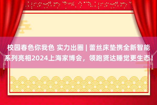 校园春色你我色 实力出圈 | 蕾丝床垫携全新智能系列亮相2024上海家博会，领跑贤达睡觉更生态！