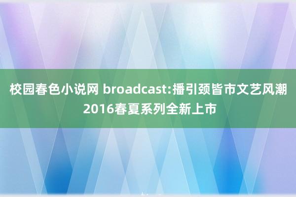 校园春色小说网 broadcast:播引颈皆市文艺风潮 2016春夏系列全新上市