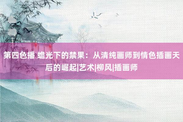 第四色播 蟾光下的禁果：从清纯画师到情色插画天后的崛起|艺术|柳风|插画师