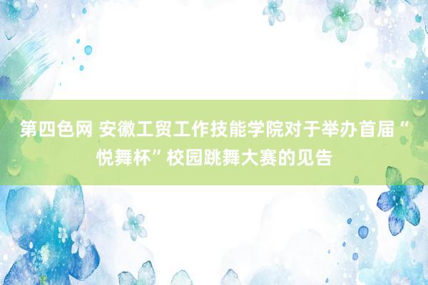 第四色网 安徽工贸工作技能学院对于举办首届“悦舞杯”校园跳舞大赛的见告