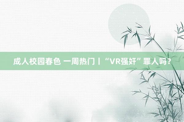 成人校园春色 一周热门丨“VR强奸”罪人吗？