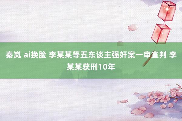 秦岚 ai换脸 李某某等五东谈主强奸案一审宣判 李某某获刑10年