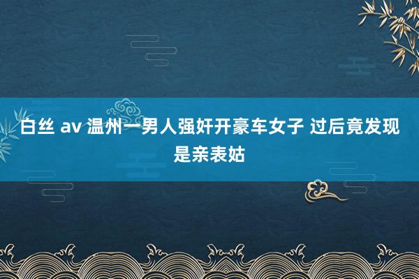 白丝 av 温州一男人强奸开豪车女子 过后竟发现是亲表姑