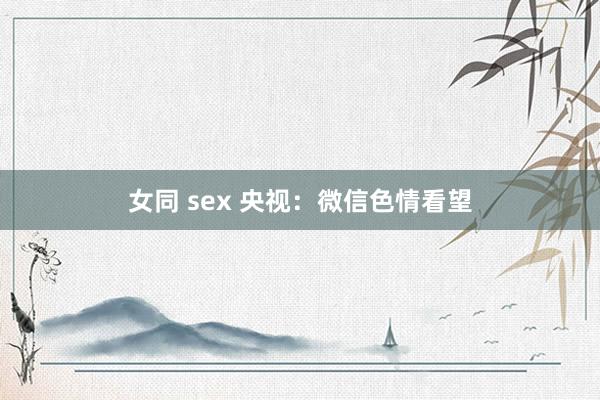 女同 sex 央视：微信色情看望