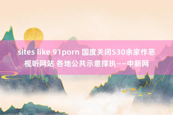 sites like 91porn 国度关闭530余家作恶视听网站 各地公共示意撑执——中新网