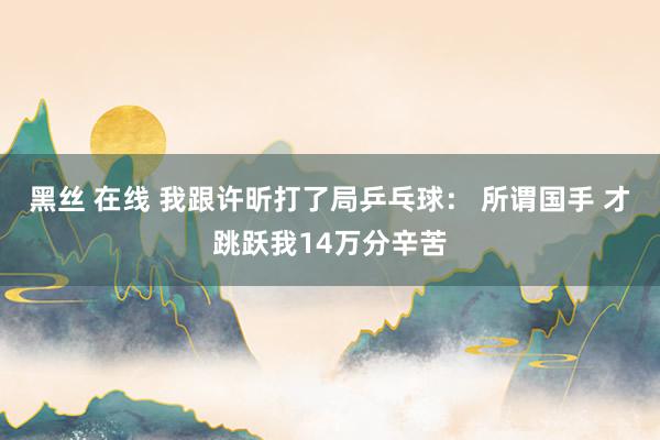 黑丝 在线 我跟许昕打了局乒乓球： 所谓国手 才跳跃我14万分辛苦